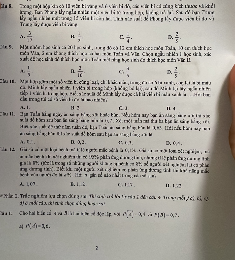 Trong một hộp kín có 10 viên bi vàng và 6 viên bi đỏ, các viên bi có cùng kích thước và khối
lượng. Bạn Phong lấy ngẫu nhiên một viên bi từ trong hộp, không trả lại. Sau đó bạn Trung
lấy ngẫu nhiên một trong 15 viên bi còn lại. Tính xác suất để Phong lấy được viên bi đỏ và
Trung lấy được viên bi vàng.
A.  3/17 .  1/2 . C.  1/4 . D.  2/5 .
B.
Câu 9. Một nhóm học sinh có 20 học sinh, trong đó có 12 em thích học môn Toán, 10 em thích học
môn Văn, 2 em không thích học cả hai mộn Toán và Văn. Chọn ngẫu nhiên 1 học sinh, xác
xuất đề học sinh đó thích học môn Toán biết rằng học sinh đó thích học môn Văn là
A.  1/5 .  3/10 .  3/5 .  2/5 .
B.
C.
D.
Câu 10. Một hộp gồm một số viên bi cùng loại, chi khác màu, trong đó có 6 bi xanh, còn lại là bi màu
đỏ. Minh lấy ngẫu nhiên 1 viên bi trong hộp (không bỏ lại), sau đó Minh lại lấy ngẫu nhiên
tiếp 1 viên bi trong hộp. Biết xác suất để Minh lấy được cả hai viên bi màu xanh là.....Hỏi ban
đầu trong túi có số viên bi đỏ là bao nhiêu?
A. 1. B. 2. C. 3. D. 4.
Câu 11. Bạn Tuần hằng ngày ăn sáng bằng xôi hoặc bún. Nếu hôm nay bạn ăn sáng bằng xôi thì xác
suất để hôm sau bạn ăn sáng bằng bún là 0, 7 . Xét một tuần mà thứ ba bạn ăn sáng bằng xôi.
Biết xác suất để thứ năm tuần đó, bạn Tuấn ăn sáng bằng bún là 0,63. Hỏi nếu hôm nay bạn
ăn sáng bằng bún thì xác suất để hôm sau bạn ăn sáng bằng xôi là
A. 0,1 . B. 0, 2 . C. 0, 3 . D. 0, 4 .
Câu 12. Giả sử có một loại bệnh mà tỉ lệ người mắc bệnh là 0,1% . Giả sử có một loại xét nghiệm, mà
ai mắc bệnh khi xét nghiệm thì có 95% phản ứng dương tính, nhưng tỉ lệ phản ứng dương tính
già là 8% (tức là trong số những người không bị bệnh có 8% số người xét nghiệm lại có phản
ứng dương tính). Biết khi một người xét nghiệm có phản ứng dương tính thì khả năng mắc
bệnh của người đó là # % . Hỏi ā gần số nào nhất trong các số sau?
A. 1,07 . B. 1,12 . C. l,17 . D. 1, 22 .
Phần 2. Trắc nghiệm lựa chọn đúng sai. Thí sinh trả lời từ câu 1 đến câu 4. Trong mỗi ý a), b), c),
d) ở mỗi câu, thí sinh chọn đúng hoặc sai.
Câu 1: Cho hai biến cố Ả và B là hai biến cố độc lập, với P(overline A)=0,4 và P(B)=0,7.
a) P(A)=0,6.
2