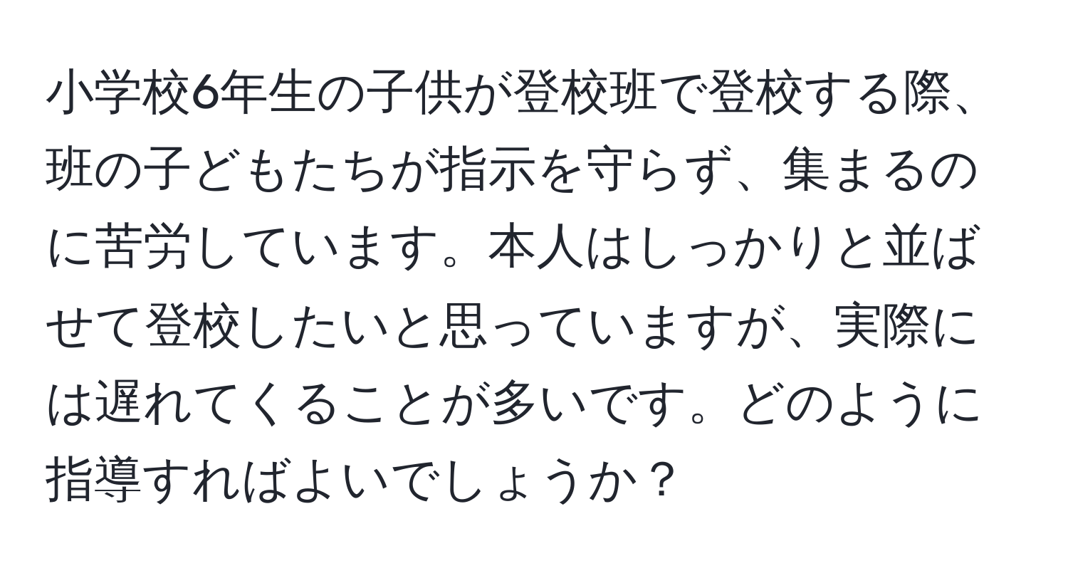 小学校6年生の子供が登校班で登校する際、班の子どもたちが指示を守らず、集まるのに苦労しています。本人はしっかりと並ばせて登校したいと思っていますが、実際には遅れてくることが多いです。どのように指導すればよいでしょうか？