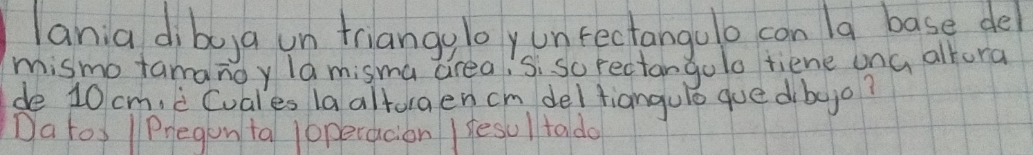 lania diboya un triang,loyunfectangulo con /a base del 
mismo tamanoy la misma creaisi so rectangolo tiene ona altora 
de 10 cm,c Cuales la altoraen cm del fianguló que dibojo? 
Da tos / Pregon ta loperacion I fesul tado