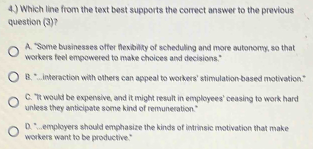 4.) Which line from the text best supports the correct answer to the previous
question (3)?
A. "Some businesses offer flexibility of scheduling and more autonomy, so that
workers feel empowered to make choices and decisions."
B. "...interaction with others can appeal to workers' stimulation-based motivation."
C. "It would be expensive, and it might result in employees' ceasing to work hard
unless they anticipate some kind of remuneration."
D. "employers should emphasize the kinds of intrinsic motivation that make
workers want to be productive."