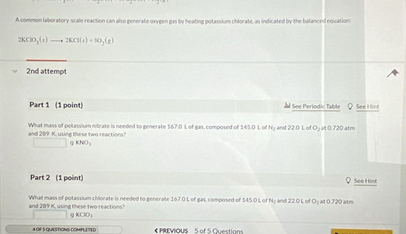 A common laboratory-scale reaction can also generate oxygen gas by heating potassium chlorate, as indicated by the balanced equation:
2KClO_3(s)to 2KCl(s)+3O_2(g)
2nd attempt 
Part 1 (1 point) See Periodic Table See Hint 
What mass of potassium nitrate is needed to generate 167.0 L of gas, composed of 145.0 L of N_2 and 22.0 L of O_2 at 02 0 atm 
and 289 K, using these two reactions?
□ gKNO_3
Part 2 (1 point) See Hint 
What mass of potassium chlorate is needed to generate 167.0 L of gas, composed of 145.0 L of N_2 and 22.0 L of O_2 at 0.720 atm
and 289 K, using these two reactions?
□ gKClO_3
4 OF S QUESTIONS COMPLETED PREVIOUS 5 of 5 Questions