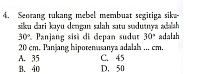 Seorang tukang mebel membuat segitiga siku-
siku dari kayu dengan salah satu sudutnya adalah
30°. Panjang sisi di depan sudut 30° adalah
20 cm. Panjang hipotenusanya adalah ... cm.
A. 35 C. 45
B. 40 D. 50