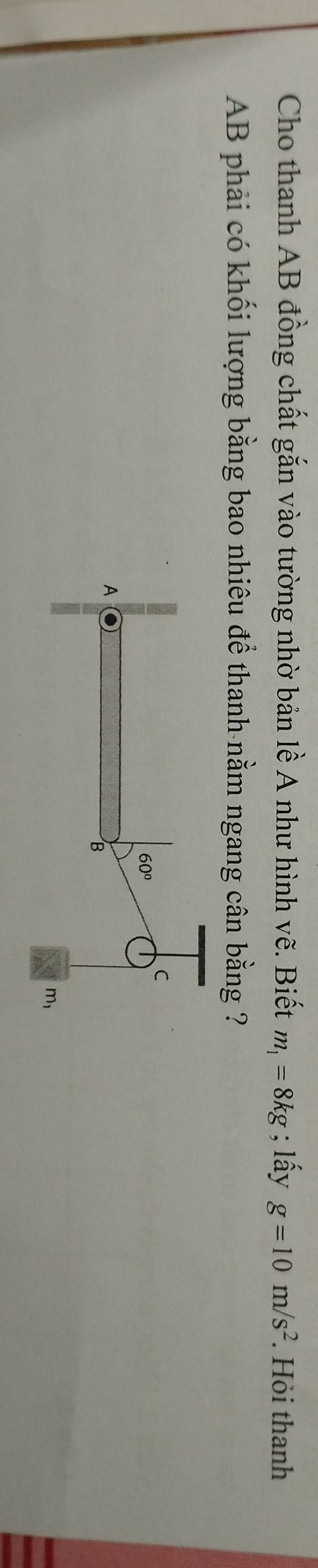 Cho thanh AB đồng chất gắn vào tường nhờ bản lề A như hình vẽ. Biết m_1=8kg; lấy g=10m/s^2. Hỏi thanh
AB phải có khối lượng bằng bao nhiêu để thanh nằm ngang cân bằng ?