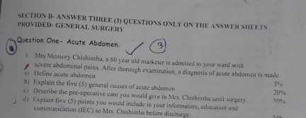 SECTION B- ANSWER THREE (3) QUESTIONS ONLY ON THE ANSWER SHEETS 
PROVIDED- GENERAL SURGERY 
Question One- Acute Abdomen 1 
a 
1 Mrs Memory Chishimba, a 60 year old marketer is admitted to your ward with 
severe abdominal pains. After thorough examination, a diagnosis of acute abdomen is made 
a) Define acute abdomen 5%
b) Explain the five (5) general causes of acute abdomen 20%
c) Describe the pre-operative eare you would give to Mrs. Chishimba until surgery 
d) Explain five (5) points you would include in your information, education and 30%
communication (IEC) to Mrs. Chishimba before discharge