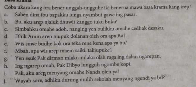 Dasa Krama 
Coba ukara kang ora bener unggah-ungguhe iki benerna mawa basa krama kang trep ! 
a. Saben dina ibu bapakku lunga nyambut gawe ing pasar. 
b. Bu, aku arep njaluk dhuwit kanggo tuku buku! 
c. Simbahku omahe adoh, nanging yen bulikku omahe cedhak desaku. 
d. Dhik Amin arep njupuk dolanan oleh ora apa Bu? 
e. Wis suwe budhe kok ora teka rene kena apa ya bu/ 
f. Mbah, apa wis arep maem saiki, takjupuke1 
g. Yen esuk Pak dirman mlaku-mlaku olah raga ing dalan ngarepan. 
h. Ing ngarep omah, Pak Dibyo lungguh ngombe kopi. 
i. Pak, aku arep menyang omahe Nanda oleh ya! 
j. ‘ Wayah sore, adhiku durung mulih sekolah menyang ngendi ya bu?