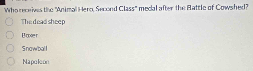 Who receives the ''Animal Hero, Second Class'' medal after the Battle of Cowshed?
The dead sheep
Boxer
Snowball
Napoleon