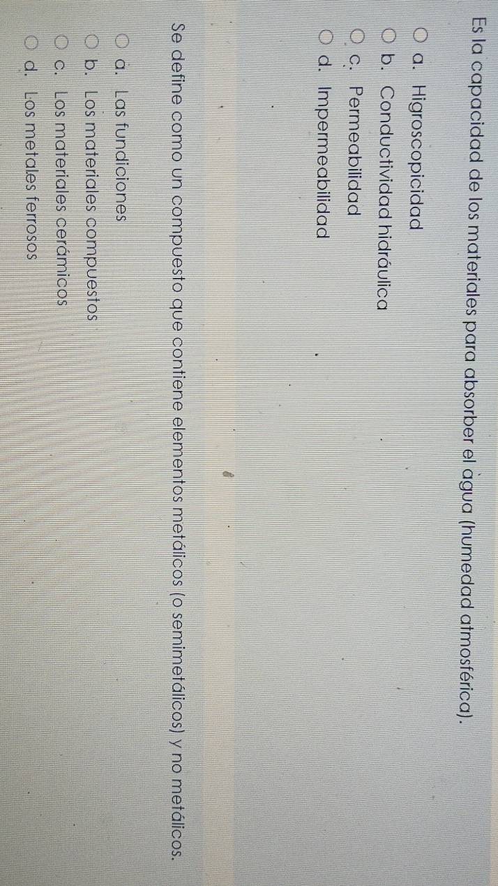 Es la capacidad de los materiales para absorber el agua (humedad atmosférica).
a. Higroscopicidad
b. Conductividad hidráulica
c. Permeabilidad
d. Impermeabilidad
Se define como un compuesto que contiene elementos metálicos (o semimetálicos) y no metálicos.
a. Las fundiciones
b. Los materiales compuestos
c. Los materiales cerámicos
d. Los metales ferrosos