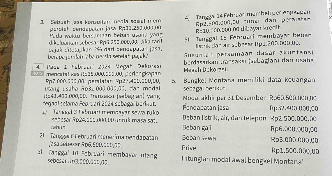 Sebuah jasa konsultan media sosial mem- 4) Tanggal 14 Februari membeli perlengkapan
peroleh pendapatan jasa Rp31.250.000,00. Rp2.500.000,00 tunai dan peralatan
Pada waktu bersamaan beban usaha yang Rp10.000.000,00 dibayar kredit.
dikeluarkan sebesar Rp6.250.000,00. Jika tarif 5) Tanggal 18 Februari membayar beban
pajak ditetapkan 2% dari pendapatan jasa, listrik dan air sebesar Rp1.200.000,00.
berapa jumlah laba bersih setelah pajak? Susunlah persamaan dasar akuntansi
4. Pada 1 Februari 2024 Megah Dekorasi berdasarkan transaksi (sebagian) dari usaha
HOTS mencatat kas Rp38.000.000,00, perlengkapan Megah Dekorasi!
Rp7.000.000,00, peralatan Rp27.400.000,00, 5. Bengkel Montana memiliki data keuangan
utang usaha Rp31.000.000,00, dan modal sebagai berikut.
Rp41.400.000,00. Transaksi (sebagian) yang Modal akhir per 31 Desember Rp60.500.000,00
terjadi selama Februari 2024 sebagai berikut. Pendapatan jasa Rp32.400.000,00
1) Tanggal 3 Februari membayar sewa ruko Beban listrik, air, dan telepon Rp2.500.000,00
sebesar Rp24.000.000,00 untuk masa satu
tahun. Beban gaji Rp6.000.000,00
2) Tanggal 6 Februari menerima pendapatan Beban sewa Rp3.000.000,00
jasa sebesar Rp6.500.000,00.
Prive Rp1.500.000,00
3) Tanggal 10 Februari membayar utang Hitunglah modal awal bengkel Montana!
sebesar Rp3.000.000,00.