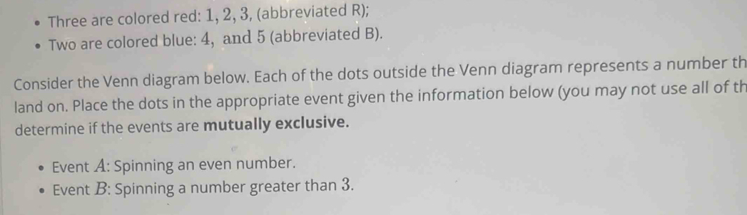 Three are colored red: 1, 2, 3, (abbreviated R); 
Two are colored blue: 4, and 5 (abbreviated B). 
Consider the Venn diagram below. Each of the dots outside the Venn diagram represents a number th 
land on. Place the dots in the appropriate event given the information below (you may not use all of th 
determine if the events are mutually exclusive. 
Event A: Spinning an even number. 
Event B: Spinning a number greater than 3.