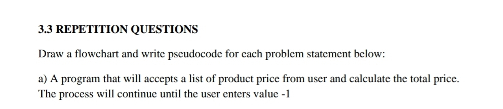 3.3 REPETITION QUESTIONS 
Draw a flowchart and write pseudocode for each problem statement below: 
a) A program that will accepts a list of product price from user and calculate the total price. 
The process will continue until the user enters value -1