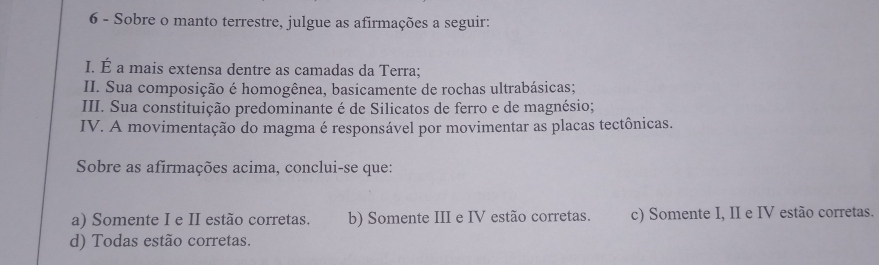 Sobre o manto terrestre, julgue as afirmações a seguir:
I. É a mais extensa dentre as camadas da Terra;
II. Sua composição é homogênea, basicamente de rochas ultrabásicas;
III. Sua constituição predominante é de Silicatos de ferro e de magnésio;
IV. A movimentação do magma é responsável por movimentar as placas tectônicas.
Sobre as afirmações acima, conclui-se que:
a) Somente I e II estão corretas. b) Somente III e IV estão corretas. c) Somente I, II e IV estão corretas.
d) Todas estão corretas.