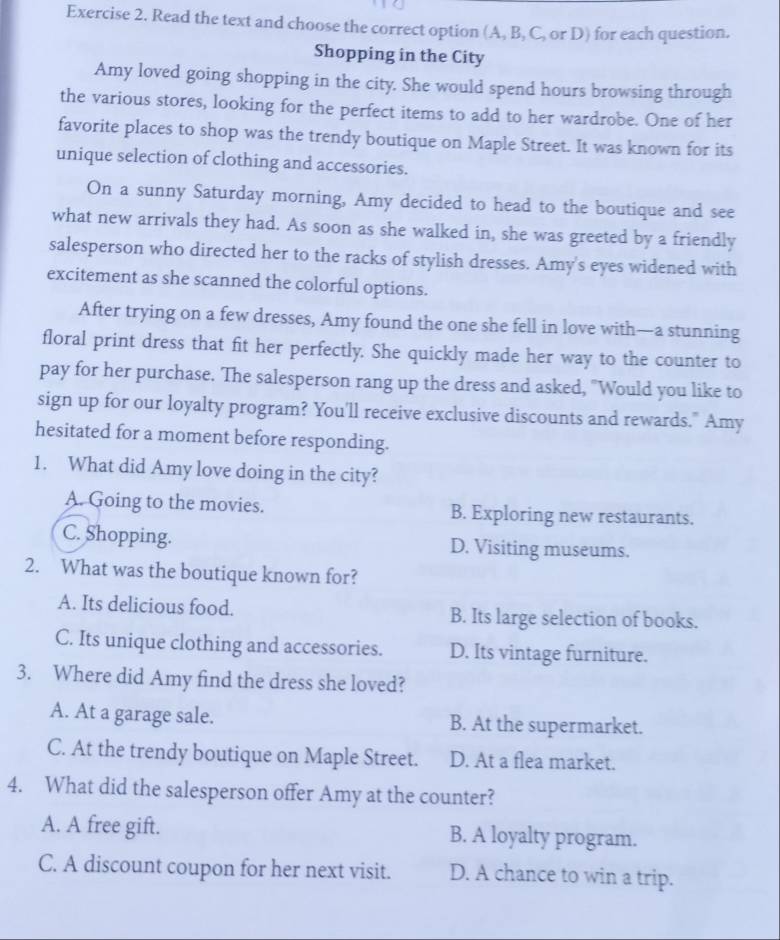 Read the text and choose the correct option (A, B, C, or D) for each question.
Shopping in the City
Amy loved going shopping in the city. She would spend hours browsing through
the various stores, looking for the perfect items to add to her wardrobe. One of her
favorite places to shop was the trendy boutique on Maple Street. It was known for its
unique selection of clothing and accessories.
On a sunny Saturday morning, Amy decided to head to the boutique and see
what new arrivals they had. As soon as she walked in, she was greeted by a friendly
salesperson who directed her to the racks of stylish dresses. Amy's eyes widened with
excitement as she scanned the colorful options.
After trying on a few dresses, Amy found the one she fell in love with—a stunning
floral print dress that fit her perfectly. She quickly made her way to the counter to
pay for her purchase. The salesperson rang up the dress and asked, "Would you like to
sign up for our loyalty program? You'll receive exclusive discounts and rewards." Amy
hesitated for a moment before responding.
1. What did Amy love doing in the city?
A. Going to the movies. B. Exploring new restaurants.
C. Shopping. D. Visiting museums.
2. What was the boutique known for?
A. Its delicious food. B. Its large selection of books.
C. Its unique clothing and accessories. D. Its vintage furniture.
3. Where did Amy find the dress she loved?
A. At a garage sale. B. At the supermarket.
C. At the trendy boutique on Maple Street. D. At a flea market.
4. What did the salesperson offer Amy at the counter?
A. A free gift. B. A loyalty program.
C. A discount coupon for her next visit. D. A chance to win a trip.