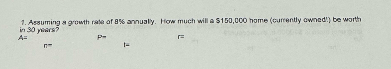 Assuming a growth rate of 8% annually. How much will a $150,000 home (currently owned!) be worth 
in 30 years?
A=
P=
r=
n=
t=