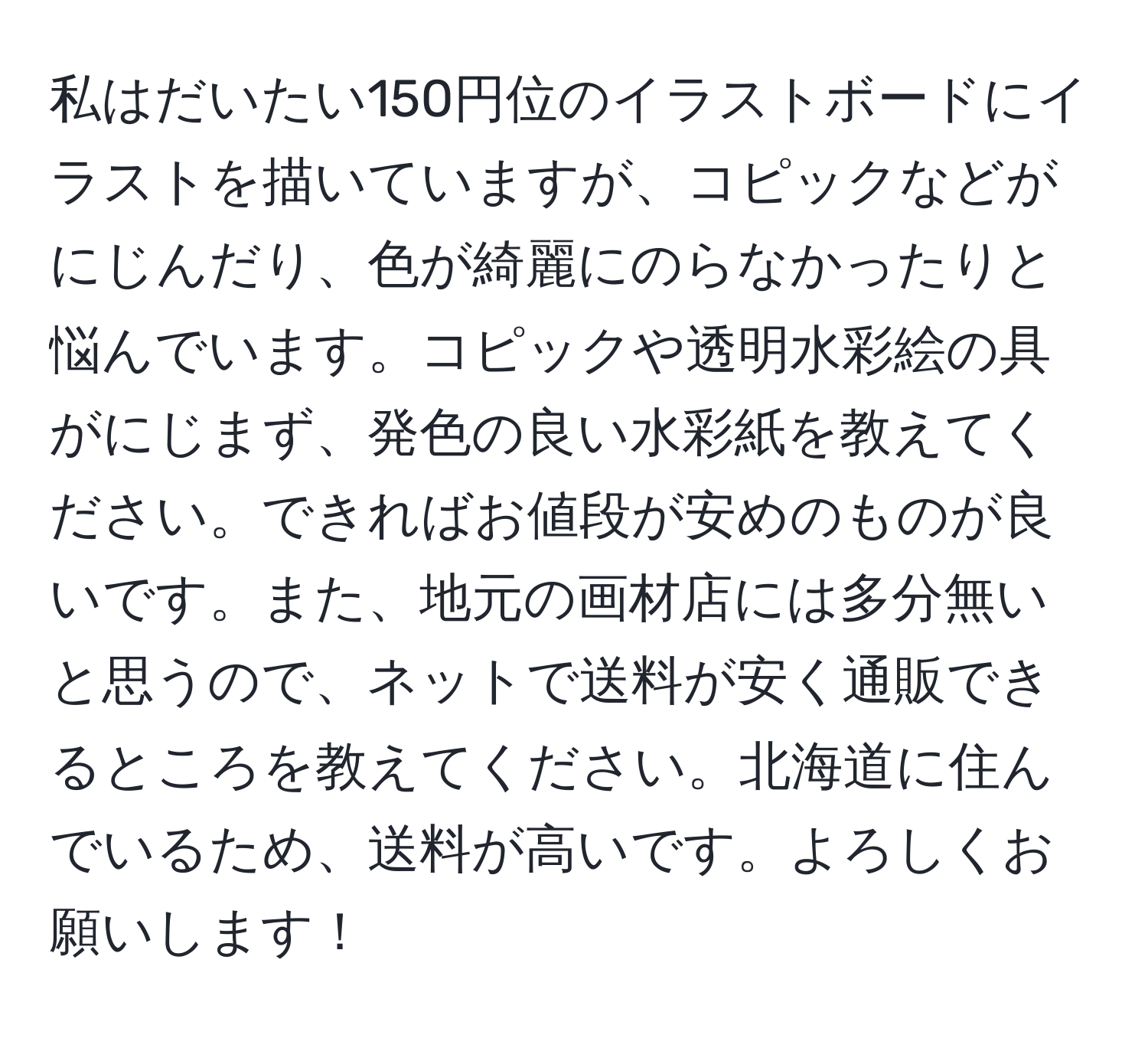 私はだいたい150円位のイラストボードにイラストを描いていますが、コピックなどがにじんだり、色が綺麗にのらなかったりと悩んでいます。コピックや透明水彩絵の具がにじまず、発色の良い水彩紙を教えてください。できればお値段が安めのものが良いです。また、地元の画材店には多分無いと思うので、ネットで送料が安く通販できるところを教えてください。北海道に住んでいるため、送料が高いです。よろしくお願いします！