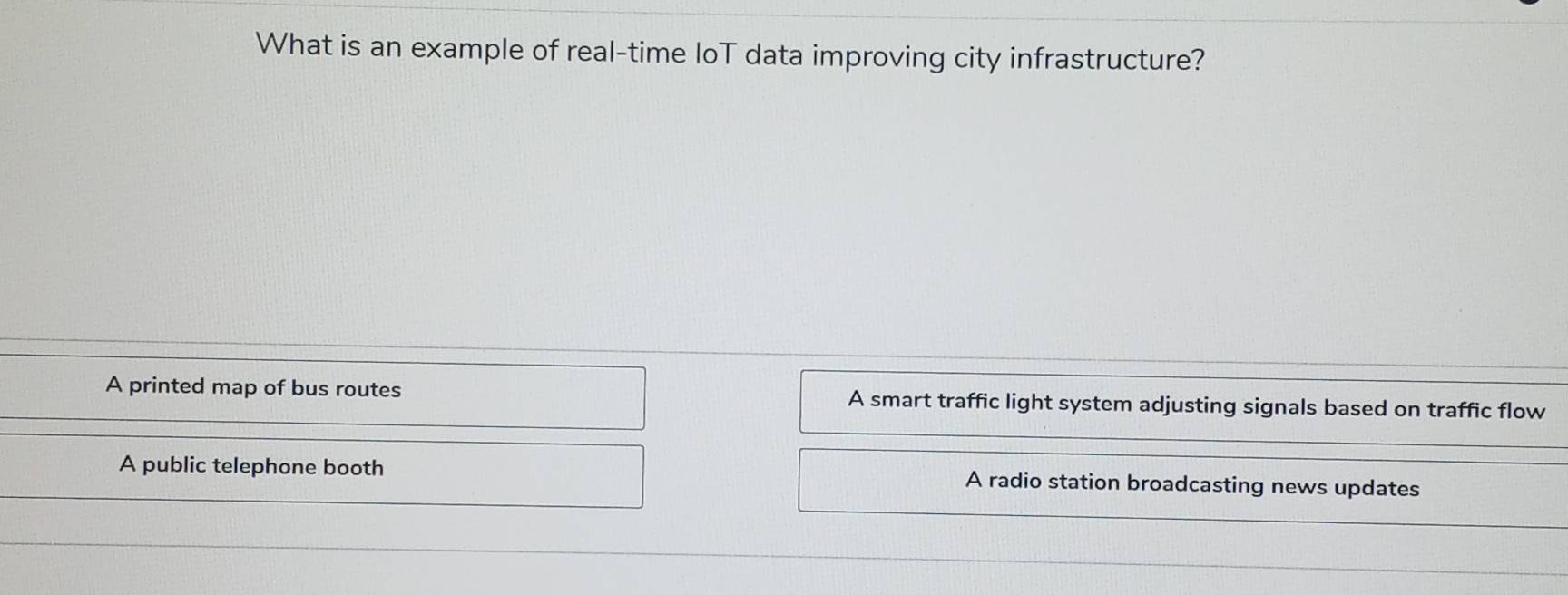 What is an example of real-time loT data improving city infrastructure?
A printed map of bus routes A smart traffic light system adjusting signals based on traffic flow
A public telephone booth A radio station broadcasting news updates