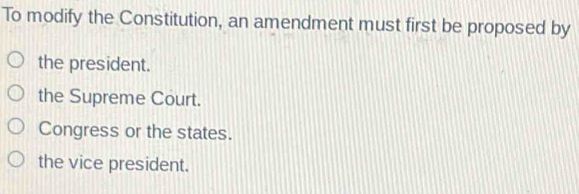 To modify the Constitution, an amendment must first be proposed by
the president.
the Supreme Court.
Congress or the states.
the vice president.