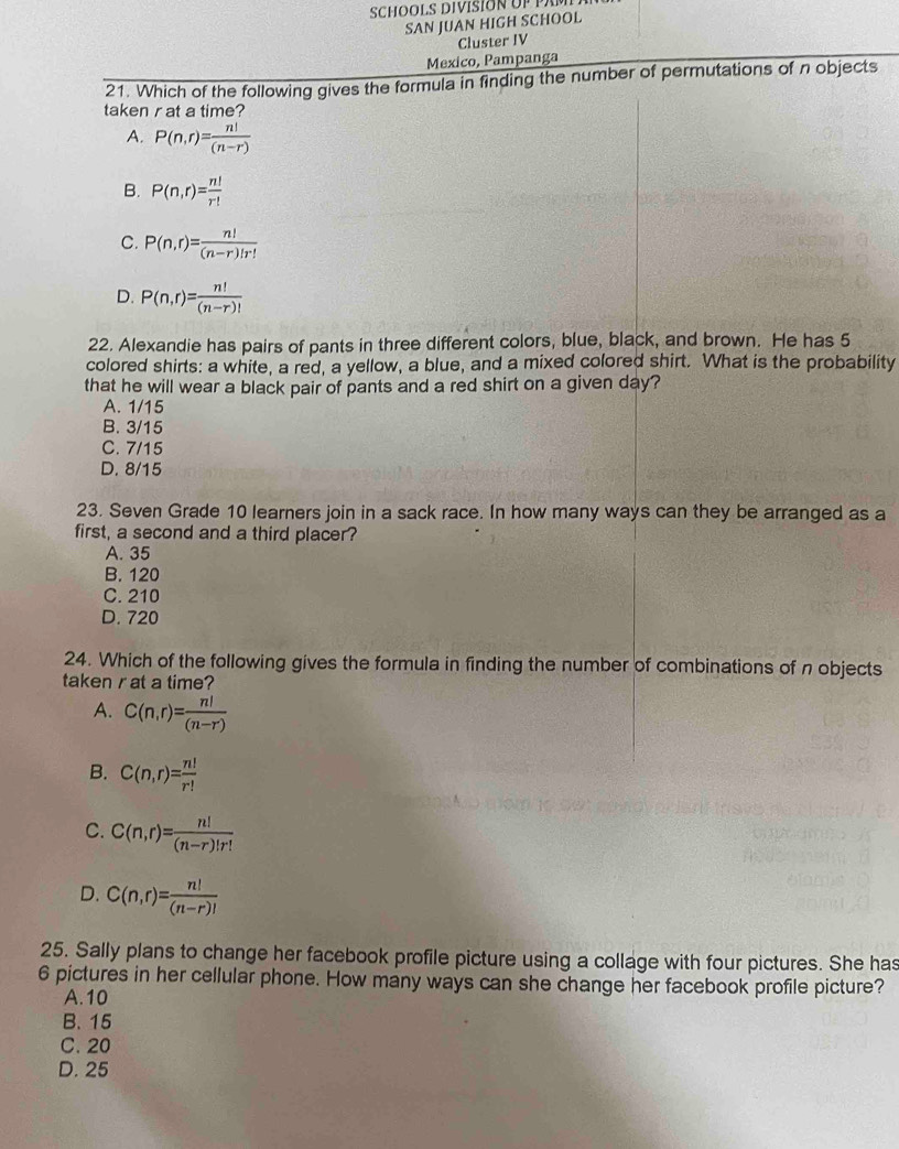 SCHOOLS DIVISION UP PAM
SAN JUAN HIGH SCHOOL
Cluster IV
Mexico, Pampanga
21. Which of the following gives the formula in finding the number of permutations of n objects
taken r at a time?
A. P(n,r)= n!/(n-r) 
B. P(n,r)= n!/r! 
C. P(n,r)= n!/(n-r)!r! 
D. P(n,r)= n!/(n-r)! 
22. Alexandie has pairs of pants in three different colors, blue, black, and brown. He has 5
colored shirts: a white, a red, a yellow, a blue, and a mixed colored shirt. What is the probability
that he will wear a black pair of pants and a red shirt on a given day?
A. 1/15
B. 3/15
C. 7/15
D. 8/15
23. Seven Grade 10 learners join in a sack race. In how many ways can they be arranged as a
first, a second and a third placer?
A. 35
B. 120
C. 210
D. 720
24. Which of the following gives the formula in finding the number of combinations of n objects
taken rat a time?
A. C(n,r)= n!/(n-r) 
B. C(n,r)= n!/r! 
C. C(n,r)= n!/(n-r)!r! 
D. C(n,r)= n!/(n-r)! 
25. Sally plans to change her facebook profile picture using a collage with four pictures. She has
6 pictures in her cellular phone. How many ways can she change her facebook profile picture?
A. 10
B. 15
C. 20
D. 25