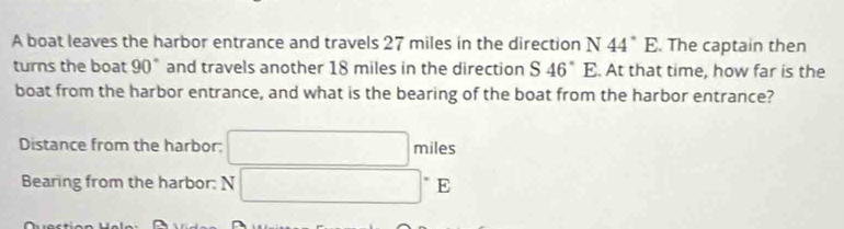 A boat leaves the harbor entrance and travels 27 miles in the direction N44°E. The captain then 
turns the boat 90° and travels another 18 miles in the direction S46°E. At that time, how far is the 
boat from the harbor entrance, and what is the bearing of the boat from the harbor entrance? 
Distance from the harbor: □ miles
Bearing from the harbor: N□°1 7