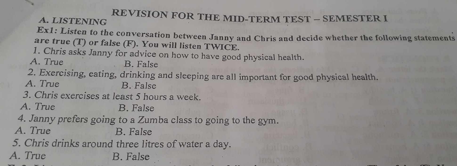 REVISION FOR THE MID-TERM TEST — SEMESTER I
A. LISTENING
Ex1: Listen to the conversation between Janny and Chris and decide whether the following statements
are true (T) or false (F). You will listen TWICE.
1. Chris asks Janny for advice on how to have good physical health.
A. True B. False
2. Exercising, eating, drinking and sleeping are all important for good physical health.
A. True B. False
3. Chris exercises at least 5 hours a week.
A. True B. False
4. Janny prefers going to a Zumba class to going to the gym.
A. True B. False
5. Chris drinks around three litres of water a day.
A. True B. False