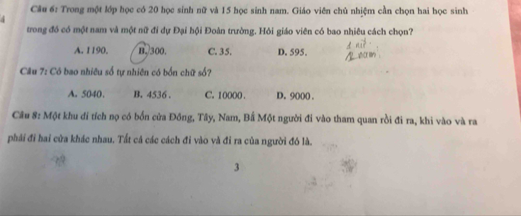 Trong một lớp học có 20 học sinh nữ và 15 học sinh nam. Giáo viên chủ nhiệm cần chọn hai học sinh
trong đó có một nam và một nữ đi dự Đại hội Đoàn trường. Hỏi giáo viên có bao nhiêu cách chọn?
A. 1190. B. 300. C. 35. D. 595.
Câu 7: Có bao nhiêu số tự nhiên có bốn chữ số?
A. 5040 、 B. 4536. C. 10000. D. 9000.
Câu 8: Một khu di tích nọ có bốn cửa Đồng, Tây, Nam, Bắ Một người đi vào tham quan rồi đi ra, khi vào và ra
phải đi hai cửa khác nhau. Tất cả các cách đi vào và đi ra của người đó là.
3