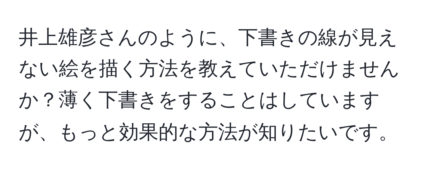 井上雄彦さんのように、下書きの線が見えない絵を描く方法を教えていただけませんか？薄く下書きをすることはしていますが、もっと効果的な方法が知りたいです。