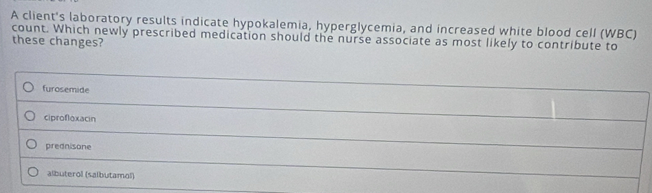 A client's laboratory results indicate hypokalemia, hyperglycemia, and increased white blood cell (WBC)
count. Which newly prescribed medication should the nurse associate as most likely to contribute to
these changes?
furosemide
ciprofloxacin
prednisone
albuterol (salbutamol)