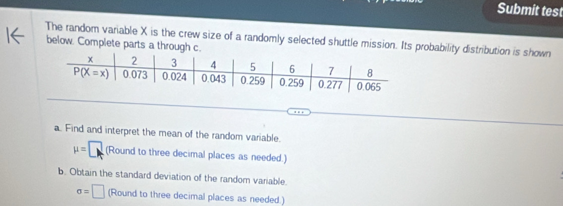 Submit test
The random variable X is the crew size of a randomly selected shuttle mission. Its probability distribution is shown
below. Complete parts a through c.
a. Find and interpret the mean of the random variable.
mu =□ (Round to three decimal places as needed.)
b. Obtain the standard deviation of the random variable.
sigma =□ (Round to three decimal places as needed.)