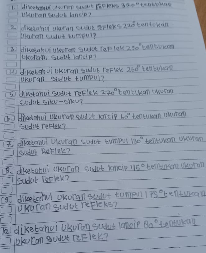 diketanuiUkuran sudet reFleks 320° tentikax 
Ukuran sodub lancip? 
2. I diketahui okuran suduc rerloks 220° tentokan 
Ukuran sudut tumpul? 
3. 1 diketahuiUkuran sudut reF lek 290° tencokan 
UKurani sudut lancip? 
4. diketahui Ukuran sudut reflek 260° tencukan 
UUkuran sudut tumpul? 
5 diketahui sudut reFlek 270° tentUkan UKuran 
sudut siku-siku? 
6. bliketahui Ukuran sudut lancip 60° tentukan Ukuran 
sudut reflek? 
bliketahui Ukuran sudut tumpul 130° tellcokan oKuran 
sudub ReFlek? 
8 diketahui UKuran sudut lancip 45° teniUksan Ukuran 
sudut reFlek? 
diketahui Ukuran sodut tumpul 175° tentokcan 
UKuTan sudut reFleks? 
bliketahui Ukuran sudus lancip 80° tenckan 
Ukuran Sudue TeFlek?