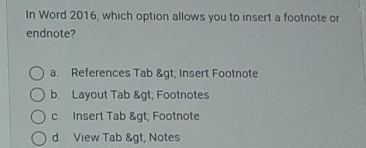 In Word 2016, which option allows you to insert a footnote or
endnote?
a. References Tab & gt, Insert Footnote
b Layout Tab & gt; Footnotes
c Insert Tab & gt, Footnote
d View Tab &gt, Notes