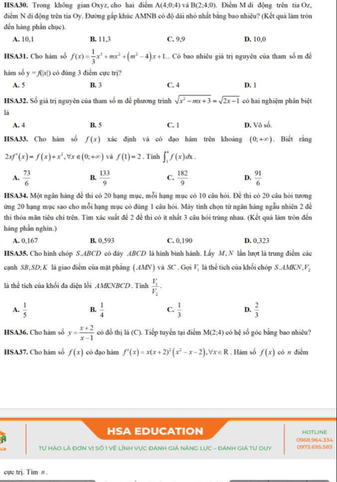 HSA30. Trong không gian Oxyz, cho hai điểm A(4;0;4) và B(2;4;0). Điểm M di động trên tia Oz,
diểm N di động trên tia Oy. Đường gắp khúc AMNB có độ dài nhỏ nhất bằng bao nhiêu? (Kết quả làm tròn
đến hàng phần chục).
A. 10,1 B. 11,3 C. 9,9 D. 10,0
HSA31. Cho hàm số f(x)= 1/3 x^3+mx^2+(m^2-4)x+1 C Có bao nhiêu giá trị nguyên của tham số m đề
hảm số y=f(|x|) có đúng 3 điểm cực trị?
A. 5 B. 3 C. 4 D. 1
HSA32. Số giá trị nguyên của tham số m đề phương trình sqrt(x^2-mx+3)=sqrt(2x-1) có hai nghiệm phân biệt
là
A. 4 B. 5 C. 1 D. Vô số.
HSA33. Cho hàm số f(x) xác định và có đạo hàm trên khoảng (0;+∈fty ). Biết rằng
2 xf'(x)=f(x)+x^2,forall x∈ (0;+∈fty ) và f(1)=2. Tinh ∈t _1^(4f(x)dx.
A. frac 73)6  133/9  C.  182/9  D.  91/6 
B.
HSA34. Một ngân hàng đề thi có 20 hạng mục, mỗi hạng mục có 10 câu hỏi. Để thi có 20 câu hỏi tương
ứng 20 hạng mục sao cho mỗi hạng mục có đúng 1 câu hỏi. Máy tính chọn từ ngân hàng ngẫu nhiên 2 đề
thi thỏa mãn tiêu chí trên. Tìm xác suất để 2 đề thi có ít nhất 3 câu hỏi trùng nhau. (Kết quả làm tròn đến
hàng phần nghìn.)
A. 0,167 B. 0,593 C. 0,190 D. 0,323
HSA35. Cho hình chóp S.ABCD có đây ABCD là hình bình hành. Lấy M, N lần lượt là trung điểm các
cạnh SB, SD;K là giao điểm của mặt phẳng (AMN) và SC . Gọi V_1 là thể tích của khối chóp S.AMKN, V_2
là thể tích của khối đa diện lồi AMKNBCD. Tính frac V_1V_2.
A.  1/5   1/4   1/3   2/3 
B.
C.
D.
HSA36. Cho hảm số y= (x+2)/x-1  có đồ thị là (C). Tiếp tuyển tại điểm M(2;4) có hệ số góc bằng bao nhiêu?
HSA37. Cho hàm số f(x) có đạo hàm f'(x)=x(x+2)^2(x^2-x-2),forall x∈ R. Hàm số f(x) có n điểm
HSA EDUCATION hotline
a 0968.964.334
Tự HÀO Là đơN Vị Số 1 Về Lĩnh Vực đÁnh giá NănG Lực - đánh giá tự duy 0973.695.583
cực trj. Tim n .