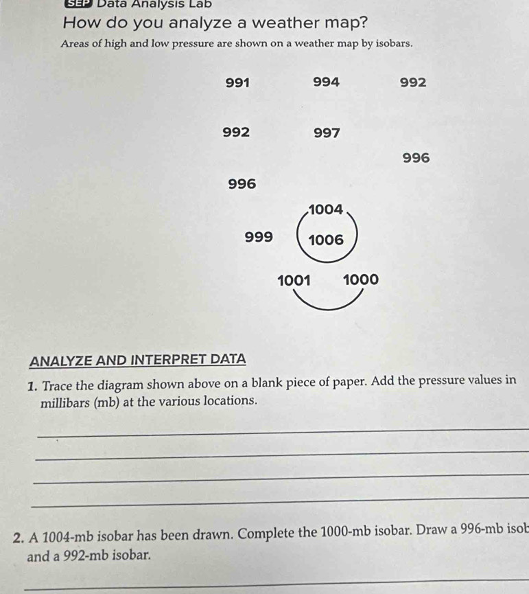 Dãp Datá Analysis Lab 
How do you analyze a weather map? 
Areas of high and low pressure are shown on a weather map by isobars.
991 994 992
992 997
996
996
1004
999 1006
1001 1000
ANALYZE AND INTERPRET DATA 
1. Trace the diagram shown above on a blank piece of paper. Add the pressure values in
millibars (mb) at the various locations. 
_ 
_ 
_ 
_ 
2. A 1004-mb isobar has been drawn. Complete the 1000-mb isobar. Draw a 996-mb isob 
and a 992-mb isobar. 
_