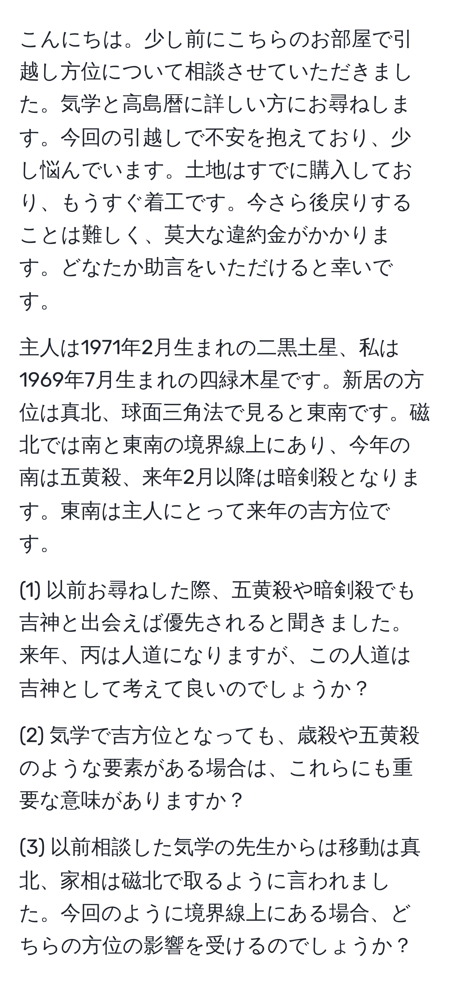 こんにちは。少し前にこちらのお部屋で引越し方位について相談させていただきました。気学と高島暦に詳しい方にお尋ねします。今回の引越しで不安を抱えており、少し悩んでいます。土地はすでに購入しており、もうすぐ着工です。今さら後戻りすることは難しく、莫大な違約金がかかります。どなたか助言をいただけると幸いです。

主人は1971年2月生まれの二黒土星、私は1969年7月生まれの四緑木星です。新居の方位は真北、球面三角法で見ると東南です。磁北では南と東南の境界線上にあり、今年の南は五黄殺、来年2月以降は暗剣殺となります。東南は主人にとって来年の吉方位です。

(1) 以前お尋ねした際、五黄殺や暗剣殺でも吉神と出会えば優先されると聞きました。来年、丙は人道になりますが、この人道は吉神として考えて良いのでしょうか？

(2) 気学で吉方位となっても、歳殺や五黄殺のような要素がある場合は、これらにも重要な意味がありますか？

(3) 以前相談した気学の先生からは移動は真北、家相は磁北で取るように言われました。今回のように境界線上にある場合、どちらの方位の影響を受けるのでしょうか？