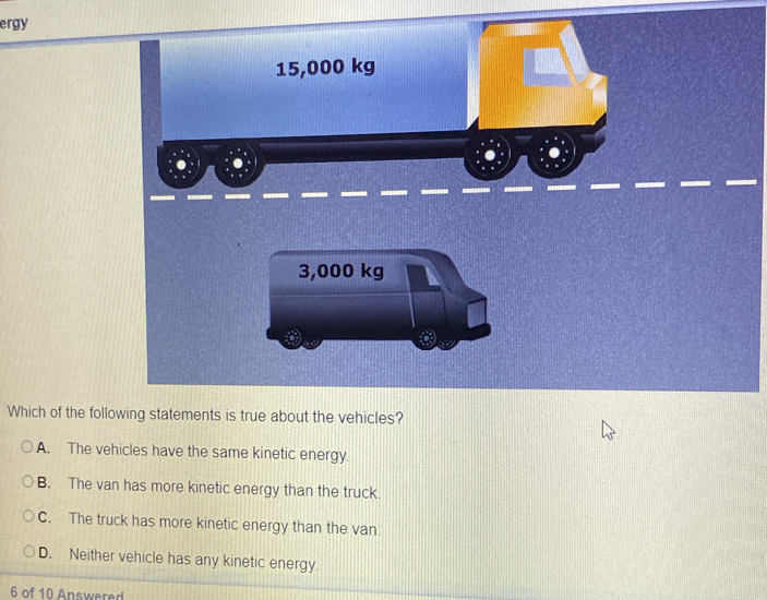 ergy
Which of the fol
A. The vehicles have the same kinetic energy.
B. The van has more kinetic energy than the truck.
C. The truck has more kinetic energy than the van
D. Neither vehicle has any kinetic energy.
6 of 10 Answered