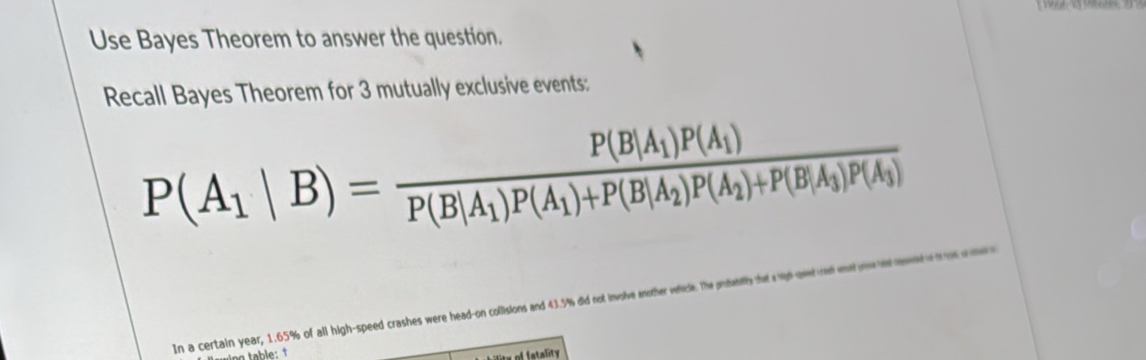 Use Bayes Theorem to answer the question. 
Recall Bayes Theorem for 3 mutually exclusive events:
P(A_1|B)=frac P(B|A_1)P(A_1)P(B|A_1)P(A_1)+P(B|A_2)P(A_2)+P(B|A_3)P(A_3)
In a certain year, 1.65% of all high-speed crashes were head-on collisions and 43.5% did not involve another vehicle. The prubablity that a nigh-peed on wnst trha dseet o h 
x of fatality