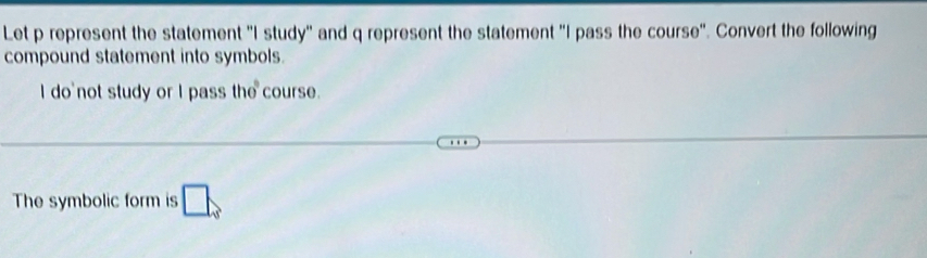 Let p represent the statement "I study" and q represent the statement "I pass the course". Convert the following 
compound statement into symbols. 
I do not study or I pass the course. 
The symbolic form is □