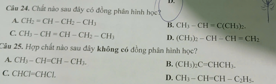 Chất nào sau đây có đồng phân hình học?
A. CH_2=CH-CH_2-CH_3 B. CH_3-CH=C(CH_3)_2.
C. CH_3-CH=CH-CH_2-CH_3
D. (CH_3)_2-CH-CH=CH_2
Câu 25. Hợp chất nào sau đây không có đồng phân hình học?
A. CH_3-CH=CH-CH_3.
B. (CH_3)_2C=CHCH_3.
C. CHCI=CHCI.
D. CH_3-CH=CH-C_2H_5.