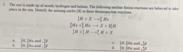 The sun is made up of mostly hydrogen and helium. The following nuclear fusion reactions are believed to take
place in the sun. Identify the missing nuclei (X) in these thermonuclear reactions.
_1^(1H+Xto _2^3He
_2^3He+_2^3Heto X+2_1^1H
_1^1H+_1^1Hto _1^2H+X
a. _1^2H, _2^4He , and _(_1)^0beta) c.  1/2 H,  3/2 He , and beginarrayr 0 +1endarray beta
b. _1^(2H, _2^3He , and -_1^0beta d. _1^2H,_2^4He , and beginarray)r 0 +1endarray beta