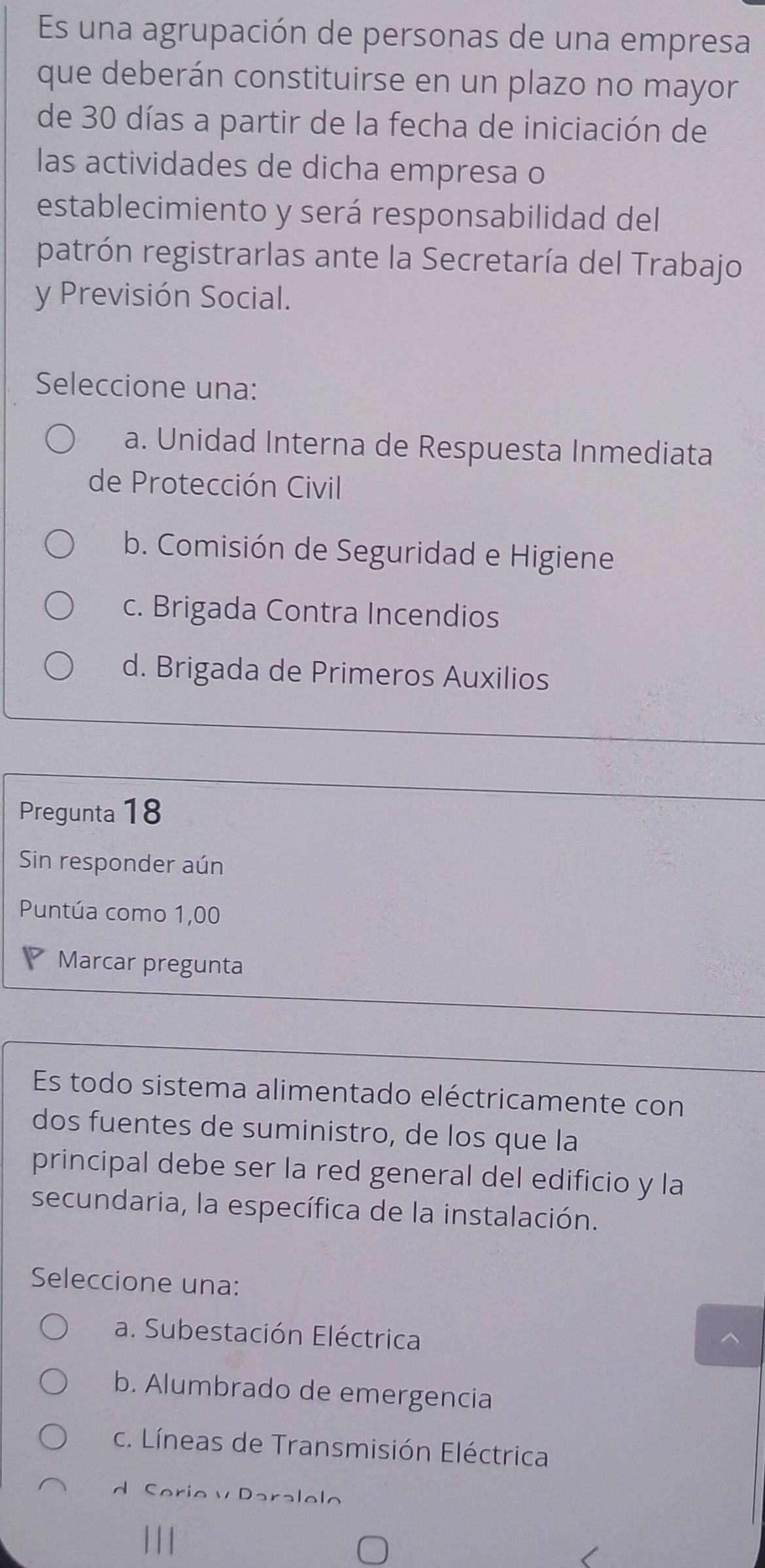 Es una agrupación de personas de una empresa
que deberán constituirse en un plazo no mayor
de 30 días a partir de la fecha de iniciación de
las actividades de dicha empresa o
establecimiento y será responsabilidad del
patrón registrarlas ante la Secretaría del Trabajo
y Previsión Social.
Seleccione una:
a. Unidad Interna de Respuesta Inmediata
de Protección Civil
b. Comisión de Seguridad e Higiene
c. Brigada Contra Incendios
d. Brigada de Primeros Auxilios
Pregunta 18
Sin responder aún
Puntúa como 1,00
Marcar pregunta
Es todo sistema alimentado eléctricamente con
dos fuentes de suministro, de los que la
principal debe ser la red general del edificio y la
secundaria, la específica de la instalación.
Seleccione una:
a. Subestación Eléctrica
b. Alumbrado de emergencia
c. Líneas de Transmisión Eléctrica
d Serie v Daralelo