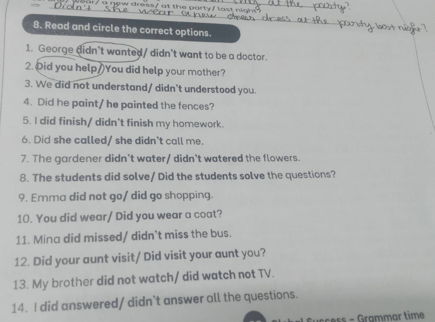 — 
ear/ a new dress/ at the party/ last nig 
8. Read and circle the correct options. 
1. George didn't wanted/ didn't want to be a doctor. 
2. Oid you help/)You did help your mother? 
3. We did not understand/ didn't understood you. 
4. Did he paint/ he painted the fences? 
5. I did finish/ didn't finish my homework. 
6. Did she called/ she didn't call me. 
7. The gardener didn't water/ didn't watered the flowers. 
8. The students did solve/ Did the students solve the questions? 
9. Emma did not go/ did go shopping. 
10. You did wear/ Did you wear a coat? 
11. Mina did missed/ didn’t miss the bus. 
12. Did your aunt visit/ Did visit your aunt you? 
13. My brother did not watch/ did watch not TV. 
14. I did answered/ didn’t answer all the questions.