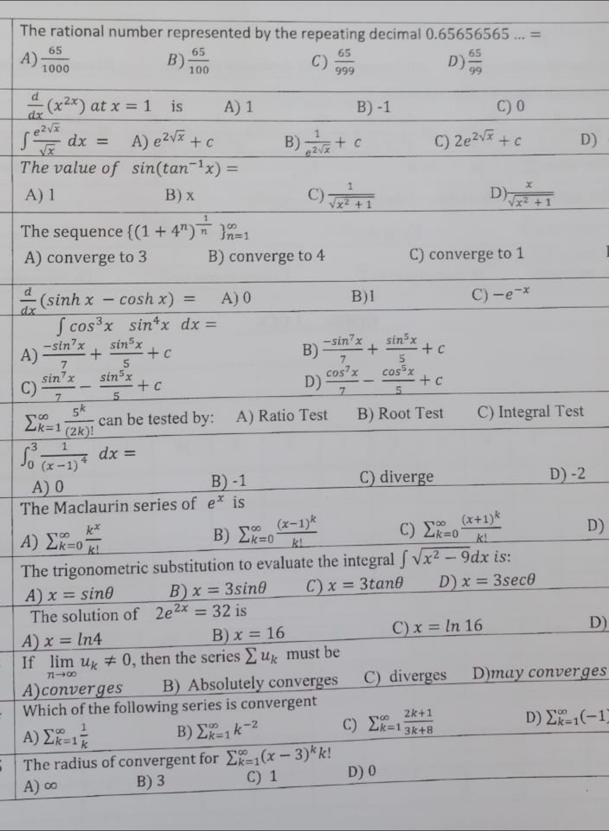 The rational number represented by the repeating decimal 0.65656565...=
A)  65/1000  B)  65/100  C)  65/999   65/99 
D)
 d/dx (x^(2x)) at x=1 is A) 1 B) -1 C) 0
∈t  e^(2sqrt(x))/sqrt(x) dx= A) e^(2sqrt(x))+c B)  1/e^(2sqrt(x)) +c 2e^(2sqrt(x))+c D)
C)
The value of sin (tan^(-1)x)=
A) 1 B) x C)  1/sqrt(x^2+1)   x/sqrt(x^2+1) 
D)
The sequence  (1+4^n)^ 1/n  _(n=1)^(∈fty)
A) converge to 3 B) converge to 4 C) converge to 1
 d/dx (sin hx-cos hx)= A) 0 B)1 C) -e^(-x)
∈t cos^3xsin^4xdx=
A)  (-sin^7x)/7 + sin^5x/5 +c
B)  (-sin^7x)/7 + sin^5x/5 +c
C)  sin^7x/7 - sin^5x/5 +c
D)  cos^7x/7 - cos^5x/5 +c
sumlimits  _(k=1)^(∈fty) 5^k/(2k)! can. be tested by: A) Ratio Test B) Root Test C) Integral Test
∈t _0^(3frac 1)(x-1)^4dx=
A) 0
B) -1 C) diverge D) -2
The Maclaurin series of e^x is
A) sumlimits (_k=0)^(∈fty) k^x/k! 
B) sumlimits (_k=0)^(∈fty)frac (x-1)^kk!
C) sumlimits (_k=0)^(∈fty)frac (x+1)^kk!
D)
The trigonometric substitution to evaluate the integral ∈t sqrt(x^2-9)dx is:
A) x=sin θ B) x=3sin θ C) x=3tan θ D) x=3sec θ
The solution of 2e^(2x)=32 is
C) x=ln 16
D)
A) x=ln 4
B) x=16
If limlimits _nto ∈fty u_k!= 0 , then the series sumlimits u_k must be
A)converges B) Absolutely converges C) diverges D)may converges
Which of the following series is convergent
A) sumlimits _(k=1)^(∈fty) 1/k  B) sumlimits _(k=1)^(∈fty)k^(-2) C) sumlimits _(k=1)^(∈fty) (2k+1)/3k+8  D) sumlimits _(k=1)^(∈fty)(-1)
The radius of convergent for sumlimits  _(k=1)^(∈fty)(x-3)^kk!
C) 1
D) 0
A) ∞
B) 3