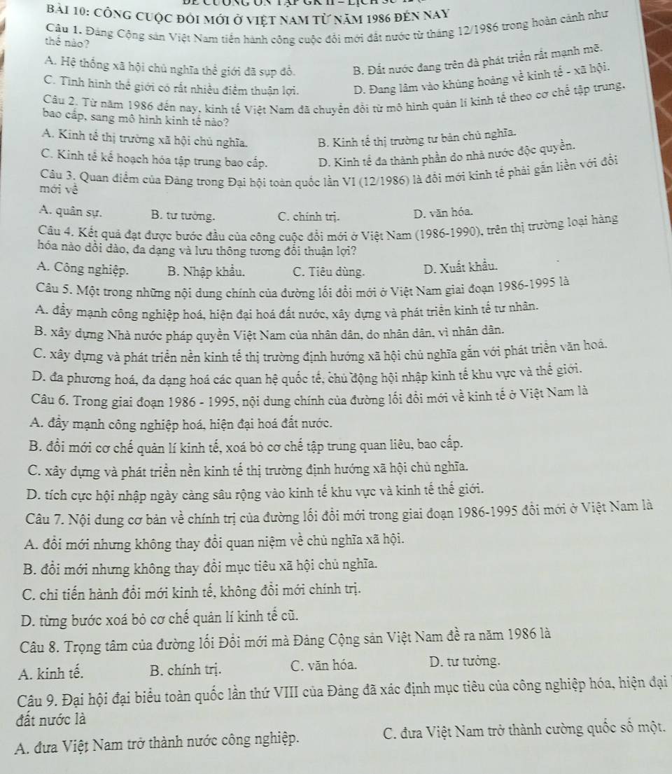 Công cuộc đôi mới ở việt nam tử năm 1986 đến nay
Câu 1. Đảng Cộng sản Việt Nam tiền hành công cuộc đổi mới đất nước từ tháng 12/1986 trong hoàn cảnh như
thể nào?
A. Hệ thống xã hội chủ nghĩa thể giới đã sụp đổ. B. Đất nước đang trên đà phát triển rất mạnh mẽ.
C. Tình hình thể giới có rất nhiều điểm thuận lợi. D. Đang lâm vào khủng hoàng về kinh tế - xã hội.
Cầu 2. Từ năm 1986 đến nay, kinh tế Việt Nam đã chuyển đồi từ mô hình quản lí kinh tế theo cơ chế tập trung.
bao cấp, sang mô hình kinh tế nào?
A. Kinh tế thị trường xã hội chủ nghĩa. B. Kinh tế thị trường tư bản chủ nghĩa.
C. Kinh tế kế hoạch hóa tập trung bao cấp. D. Kinh tế đa thành phần do nhà nước độc quyền.
mới về  Câu 3, Quan điểm của Đảng trong Đại hội toàn quốc lần VI (12/1986) là đổi mới kinh tế phải gắn liền với đổi
A. quân sự. B. tư tưởng. C. chính trị.
D. văn hóa.
Câu 4. Kết quả đạt được bước đầu của công cuộc đổi mới ở Việt Nam (1986-1990), trên thị trường loại hàng
hóa nào dồi dào, đa dạng và lưu thông tương đổi thuận lợi?
A. Công nghiệp. B. Nhập khẩu. C. Tiêu dùng. D. Xuất khẩu.
Câu 5. Một trong những nội dung chính của đường lối đổi mới ở Việt Nam giai đoạn 1986-1995 là
A. đầy mạnh công nghiệp hoá, hiện đại hoá đất nước, xây dựng và phát triển kinh tế tư nhân.
B. xây dựng Nhà nước pháp quyền Việt Nam của nhân dân, do nhân dân, vì nhân dân.
C. xây dựng và phát triển nền kinh tế thị trường định hướng xã hội chủ nghĩa gắn với phát triển văn hoá.
D. đa phương hoá, đa dạng hoá các quan hệ quốc tế, chủ động hội nhập kinh tế khu vực và thế giới.
Câu 6. Trong giai đoạn 1986 - 1995, nội dung chính của đường lối đổi mới về kinh tế ở Việt Nam là
A. đầy mạnh công nghiệp hoá, hiện đại hoá đất nước.
B. đồi mới cơ chế quản lí kinh tế, xoá bỏ cơ chế tập trung quan liêu, bao cấp.
C. xây dựng và phát triển nền kinh tế thị trường định hướng xã hội chủ nghĩa.
D. tích cực hội nhập ngày càng sâu rộng vào kinh tế khu vực và kinh tế thế giới.
Câu 7. Nội dung cơ bản về chính trị của đường lối đổi mới trong giai đoạn 1986-1995 đổi mới ở Việt Nam là
A. đổi mới nhưng không thay đổi quan niệm về chủ nghĩa xã hội.
B. đổi mới nhưng không thay đổi mục tiêu xã hội chủ nghĩa.
C. chỉ tiến hành đổi mới kinh tế, không đồi mới chính trị.
D. từng bước xoá bỏ cơ chế quản lí kinh tế cũ.
Câu 8. Trọng tâm của đường lối Đồi mới mà Đảng Cộng sản Việt Nam đề ra năm 1986 là
A. kinh tế. B. chính trị. C. văn hóa. D. tư tưởng.
Câu 9. Đại hội đại biểu toàn quốc lần thứ VIII của Đảng đã xác định mục tiêu của công nghiệp hóa, hiện đại
đất nước là
A. đưa Việt Nam trở thành nước công nghiệp.  C. đưa Việt Nam trở thành cường quốc số một.
