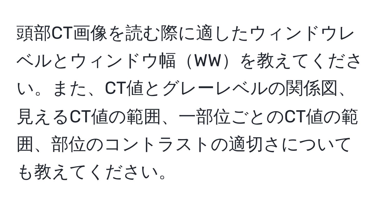 頭部CT画像を読む際に適したウィンドウレベルとウィンドウ幅WWを教えてください。また、CT値とグレーレベルの関係図、見えるCT値の範囲、一部位ごとのCT値の範囲、部位のコントラストの適切さについても教えてください。