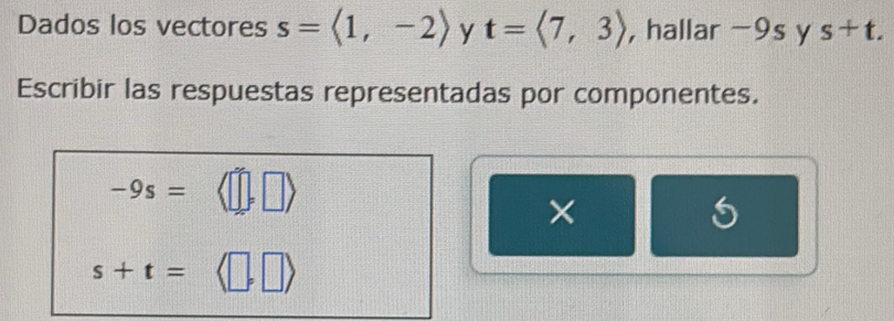 Dados los vectores s=langle 1,-2rangle y t=langle 7,3rangle , hallar -9s y s+t. 
Escribir las respuestas representadas por componentes.
-9s=
× 
5
s+t=