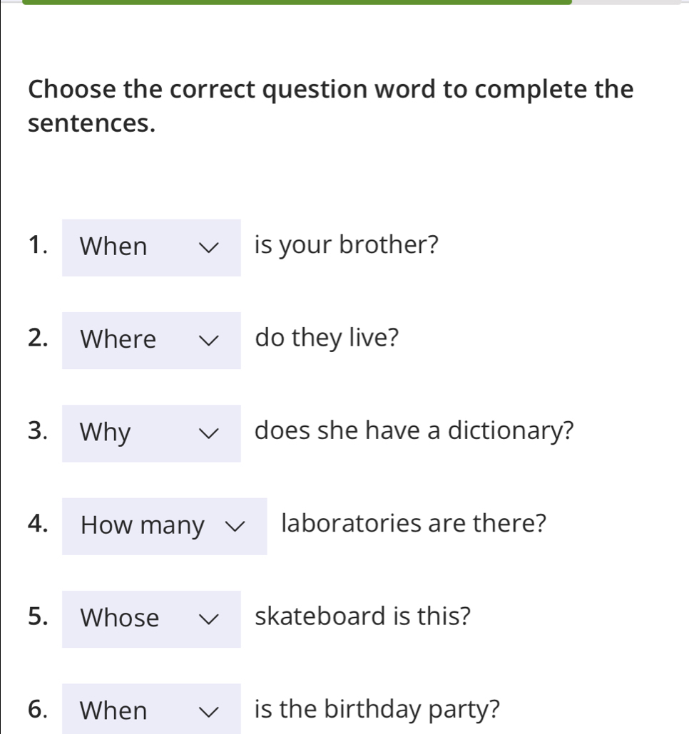 Choose the correct question word to complete the 
sentences. 
1. When is your brother? 
2. Where do they live? 
3. Why does she have a dictionary? 
4. How many laboratories are there? 
5. Whose skateboard is this? 
6. When is the birthday party?