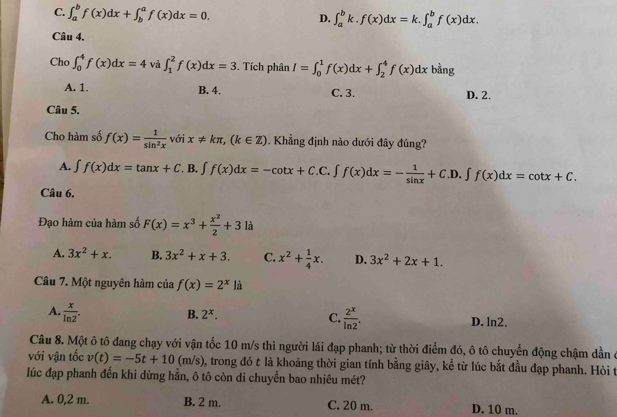 C. ∈t _a^(bf(x)dx+∈t _b^af(x)dx=0.
D. ∈t _a^bk.f(x)dx=k.∈t _a^bf(x)dx.
Câu 4.
Cho ∈t _0^4f(x)dx=4 và ∈t _1^2f(x)dx=3. Tích phân I=∈t _0^1f(x)dx+∈t _2^4f(x)dx bàng
A. 1. B. 4.
C. 3. D. 2.
Câu 5.
Cho hàm số f(x)=frac 1)sin^2x với x!= kπ ,(k∈ Z). Khẳng định nào dưới đây đúng?
A. ∈t f(x)dx=tan x+C. B. ∈t f(x)dx=-cot x+C.C.∈t f(x)dx=- 1/sin x +C.D.∈t f(x)dx=cot x+C.
Câu 6.
Đạo hàm của hàm số F(x)=x^3+ x^2/2 +3 là
A. 3x^2+x. B. 3x^2+x+3. C. x^2+ 1/4 x. D. 3x^2+2x+1.
Câu 7. Một nguyên hàm của f(x)=2^x là
A.  x/ln 2 .
C.
B. 2^x.  2^x/ln 2 . D. ln2.
Câu 8. Một ô tô đang chạy với vận tốc 10 m/s thì người lái đạp phanh; từ thời điểm đó, ô tô chuyển động chậm dần ở
với vận tốc v(t)=-5t+10(m/s) 0, trong đó t là khoảng thời gian tính bằng giây, kể từ lúc bắt đầu đạp phanh. Hỏi t
lúc đạp phanh đến khi dừng hẳn, ô tô còn di chuyền bao nhiêu mét?
A. 0,2 m. B. 2 m. C. 20 m. D. 10 m.