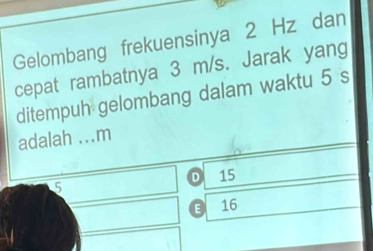 Gelombang frekuensinya 2 Hz dan
cepat rambatnya 3 m/s. Jarak yang
ditempuh gelombang dalam waktu 5 s
adalah ... m
D 15
5
E 16