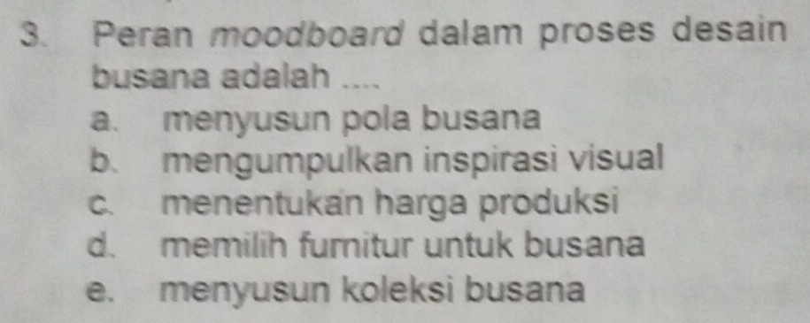 Peran moodboard dalam proses desain
busana adalah ....
a. menyusun pola busana
b. mengumpulkan inspirasi visual
c. menentukan harga produksi
d. memilih furnitur untuk busana
e. menyusun koleksi busana