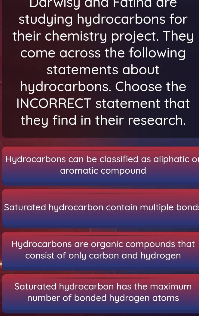 Darwisy and Fatina are
studying hydrocarbons for
their chemistry project. They
come across the following
statements about
hydrocarbons. Choose the
INCORRECT statement that
they find in their research.
Hydrocarbons can be classified as aliphatic or
aromatic compound
Saturated hydrocarbon contain multiple bond:
Hydrocarbons are organic compounds that
consist of only carbon and hydrogen
Saturated hydrocarbon has the maximum
number of bonded hydrogen atoms