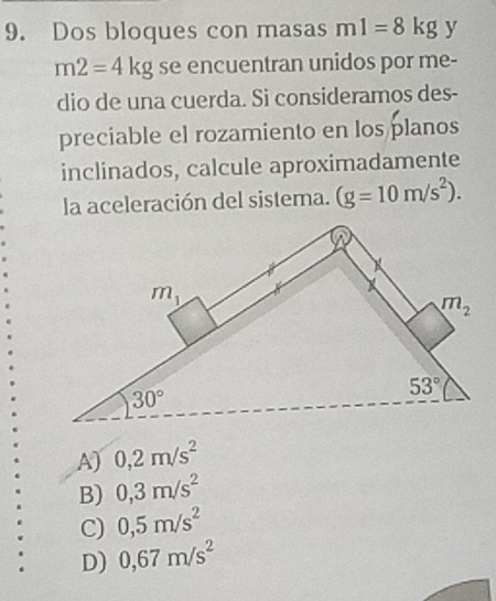 Dos bloques con masas m1=8kg y
m2=4kg se encuentran unidos por me-
dio de una cuerda. Si consideramos des-
preciable el rozamiento en los planos
inclinados, calcule aproximadamente
la aceleración del sistema. (g=10m/s^2).
A) 0,2m/s^2
B) 0,3m/s^2
C) 0,5m/s^2
D) 0,67m/s^2