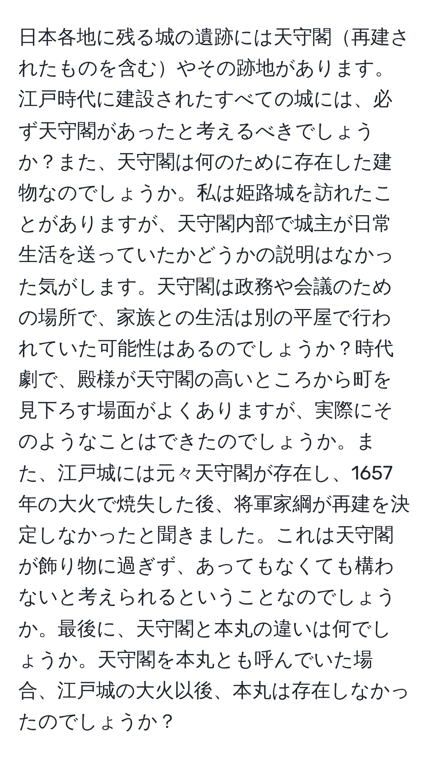 日本各地に残る城の遺跡には天守閣再建されたものを含むやその跡地があります。江戸時代に建設されたすべての城には、必ず天守閣があったと考えるべきでしょうか？また、天守閣は何のために存在した建物なのでしょうか。私は姫路城を訪れたことがありますが、天守閣内部で城主が日常生活を送っていたかどうかの説明はなかった気がします。天守閣は政務や会議のための場所で、家族との生活は別の平屋で行われていた可能性はあるのでしょうか？時代劇で、殿様が天守閣の高いところから町を見下ろす場面がよくありますが、実際にそのようなことはできたのでしょうか。また、江戸城には元々天守閣が存在し、1657年の大火で焼失した後、将軍家綱が再建を決定しなかったと聞きました。これは天守閣が飾り物に過ぎず、あってもなくても構わないと考えられるということなのでしょうか。最後に、天守閣と本丸の違いは何でしょうか。天守閣を本丸とも呼んでいた場合、江戸城の大火以後、本丸は存在しなかったのでしょうか？